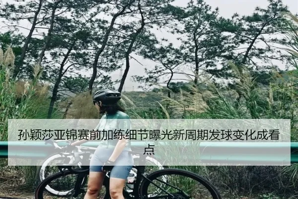 孙颖莎亚锦赛前加练细节曝光新周期发球变化成看点